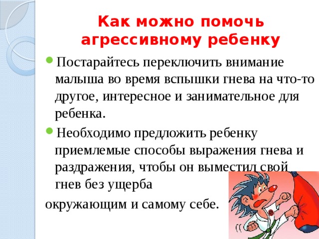 Как можно помочь агрессивному ребенку Постарайтесь переключить внимание малыша во время вспышки гнева на что-то другое, интересное и занимательное для ребенка. Необходимо предложить ребенку приемлемые способы выражения гнева и раз­дражения, чтобы он выместил свой гнев без ущерба окружающим и самому себе. 