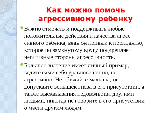 Как можно помочь агрессивному ребенку Важно отмечать и поддерживать любые положительные действия и качества агрес­сивного ребенка, ведь он привык к порицанию, которое по замкнутому кругу подкрепля­ет негативные стороны агрессивности. Большое значение имеет личный пример, ведите сами себя уравновешенно, не агрессивно. Не обижайте малыша, не допускайте вспышек гнева в его присутствии, а также высказывания недовольства другими людьми, никогда не говорите в его присутствии о мести другим людям. 