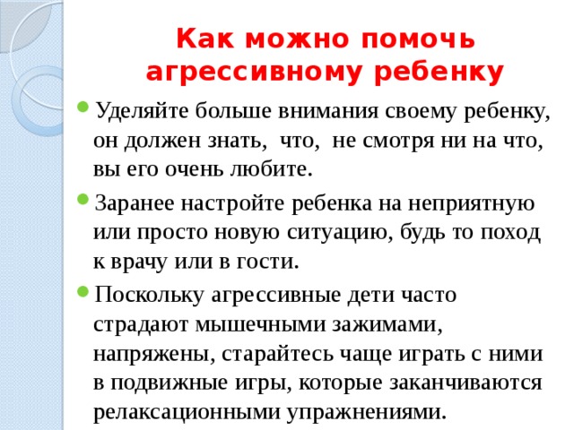Как можно помочь агрессивному ребенку Уделяйте больше внимания своему ребенку, он должен знать, что, не смотря ни на что, вы его очень любите. Заранее настройте ребенка на неприятную или просто новую ситуацию, будь то по­ход к врачу или в гости. Поскольку агрессивные дети часто страдают мышечными зажимами, напряжены, старайтесь чаще играть с ними в подвижные игры, которые заканчиваются релаксационными упражнениями. 