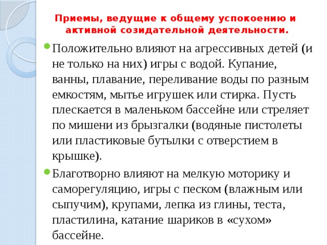 Приемы, ведущие к общему успокоению и  активной созидательной деятельности.   Положительно влияют на агрессивных детей (и не только на них) игры с водой. Купание, ванны, плавание, переливание воды по разным емкостям, мытье игрушек или стирка. Пусть плескается в маленьком бассейне или стреляет по мишени из брызгалки (водяные пистолеты или пластиковые бутылки с отверстием в крышке). Благотворно влияют на мелкую моторику и саморегуляцию, игры с песком (влажным или сыпучим), крупами, лепка из глины, теста, пластилина, катание шариков в «сухом» бассейне. 