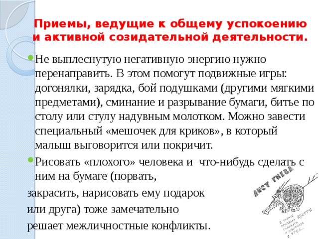 Приемы, ведущие к общему успокоению и активной созидательной деятельности. Не выплеснутую негативную энергию нужно перенаправить. В этом помогут подвижные игры: догонялки, зарядка, бой подушками (другими мягкими предметами), сминание и разрывание бумаги, битье по столу или стулу надувным молотком. Можно завести специальный «мешочек для криков», в который малыш выговорится или покричит. Рисовать «плохого» человека и что-нибудь сделать с ним на бумаге (порвать, закрасить, нарисовать ему подарок или друга) тоже замечательно решает межличностные конфликты. 