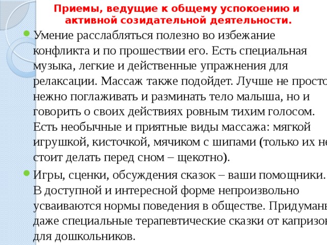 Приемы, ведущие к общему успокоению и  активной созидательной деятельности. Умение расслабляться полезно во избежание конфликта и по прошествии его. Есть специальная музыка, легкие и действенные упражнения для релаксации. Массаж также подойдет. Лучше не просто нежно поглаживать и разминать тело малыша, но и говорить о своих действиях ровным тихим голосом. Есть необычные и приятные виды массажа: мягкой игрушкой, кисточкой, мячиком с шипами (только их не стоит делать перед сном – щекотно). Игры, сценки, обсуждения сказок – ваши помощники. В доступной и интересной форме непроизвольно усваиваются нормы поведения в обществе. Придуманы даже специальные терапевтические сказки от капризов для дошкольников. 