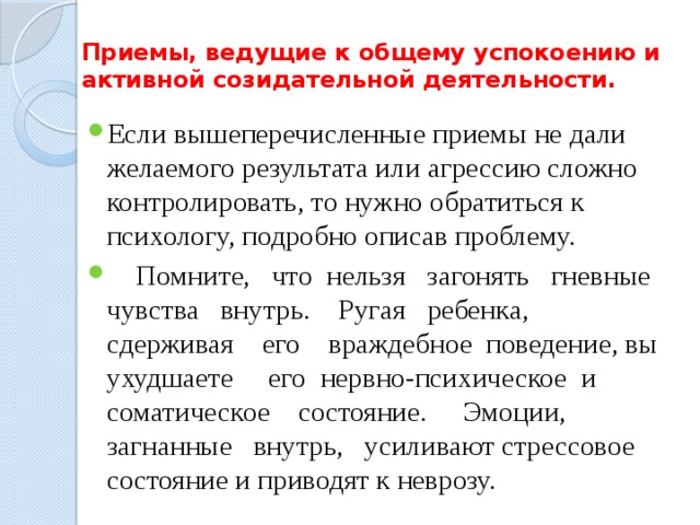 Приемы, ведущие к общему успокоению и  активной созидательной деятельности. Если вышеперечисленные приемы не дали желаемого результата или агрессию сложно контролировать, то нужно обратиться к психологу, подробно описав проблему.  Помните, что нельзя загонять гневные чувства внутрь. Ругая ребенка, сдерживая его враждебное поведение, вы ухудшаете его нервно-психическое и соматическое состояние. Эмоции, загнанные внутрь, усиливают стрессовое состояние и приводят к неврозу. 