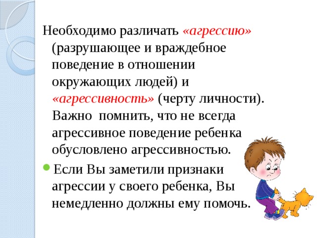 Необходимо различать «агрессию»  (разрушающее и враждебное поведение в отношении окружающих людей) и «агрессивность»  (черту личности). Важно помнить, что не всегда агрессивное поведение ребенка обусловлено агрессивностью. Если Вы заметили признаки агрессии у своего ребенка, Вы немедленно должны ему помочь. 