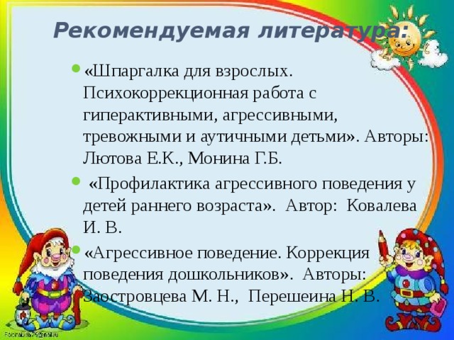 Рекомендуемая литература:   «Шпаргалка для взрослых. Психокоррекционная работа с гиперактивными, агрессивными, тревожными и аутичными детьми». Авторы: Лютова Е.К., Монина Г.Б.  «Профилактика агрессивного поведения у детей раннего возраста». Автор: Ковалева И. В. «Агрессивное поведение. Коррекция поведения дошкольников». Авторы: Заостровцева М. Н., Перешеина Н. В. 
