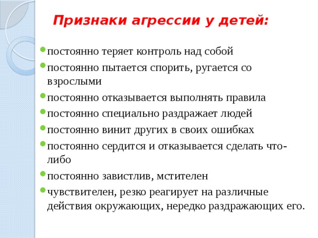 Признаки агрессии у детей: постоянно теряет контроль над собой постоянно пытается спорить, ругается со взрослыми постоянно отказывается выполнять правила постоянно специально раздражает людей постоянно винит других в своих ошибках постоянно сердится и отказывается сделать что-либо постоянно завистлив, мстителен чувствителен, резко реагирует на различные действия окружающих, нередко раздражающих его. 