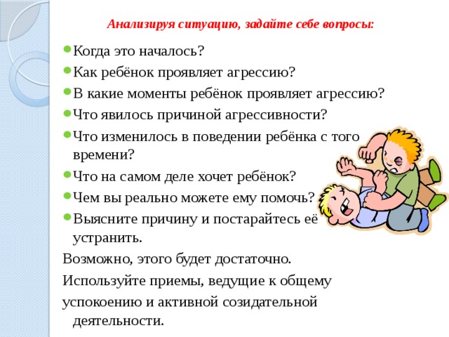 Анализируя ситуацию, задайте себе вопросы:   Когда это началось? Как ребёнок проявляет агрессию? В какие моменты ребёнок проявляет агрессию? Что явилось причиной агрессивности? Что изменилось в поведении ребёнка с того времени? Что на самом деле хочет ребёнок? Чем вы реально можете ему помочь? Выясните причину и постарайтесь её устранить. Возможно, этого будет достаточно. Используйте приемы, ведущие к общему успокоению и активной созидательной деятельности. 