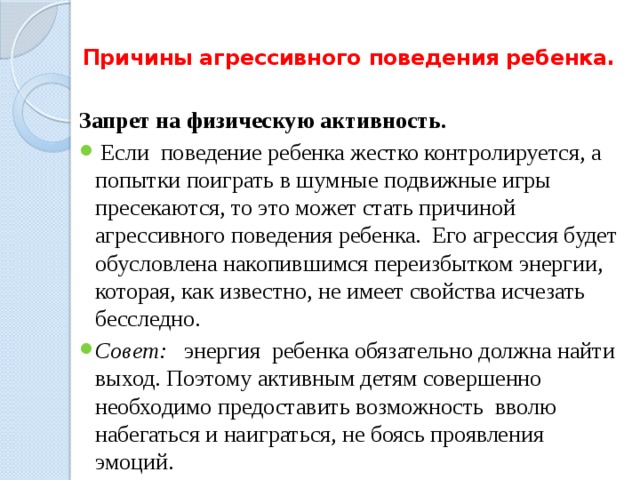 Причины агрессивного поведения ребенка.   Запрет на физическую активность.  Если поведение ребенка жестко контролируется, а попытки поиграть в шумные подвижные игры пресекаются, то это может стать причиной агрессивного поведения ребенка. Его агрессия будет обусловлена накопившимся переизбытком энергии, которая, как известно, не имеет свойства исчезать бесследно. Совет: энергия ребенка обязательно должна найти выход. Поэтому активным детям совершенно необходимо предоставить возможность вволю набегаться и наиграться, не боясь проявления эмоций. 