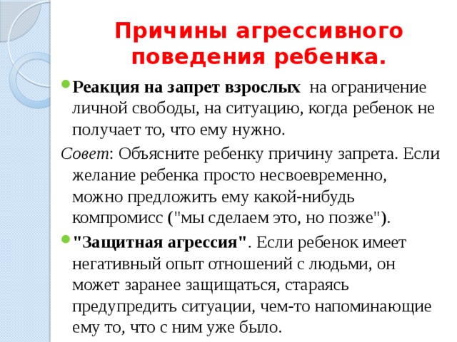 Причины агрессивного поведения ребенка. Реакция на запрет взрослых на ограничение личной свободы, на ситуацию, когда ребенок не получает то, что ему нужно. Совет : Объясните ребенку причину запрета. Если желание ребенка просто несвоевременно, можно предложить ему какой-нибудь компромисс (