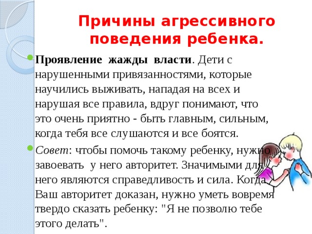 Причины агрессивного поведения ребенка. Проявление жажды власти . Дети с нарушенными привязанностями, которые научились выживать, нападая на всех и нарушая все правила, вдруг понимают, что это очень приятно - быть главным, сильным, когда тебя все слушаются и все боятся. Совет : чтобы помочь такому ребенку, нужно завоевать у него авторитет. Значимыми для него являются справедливость и сила. Когда Ваш авторитет доказан, нужно уметь вовремя твердо сказать ребенку: 