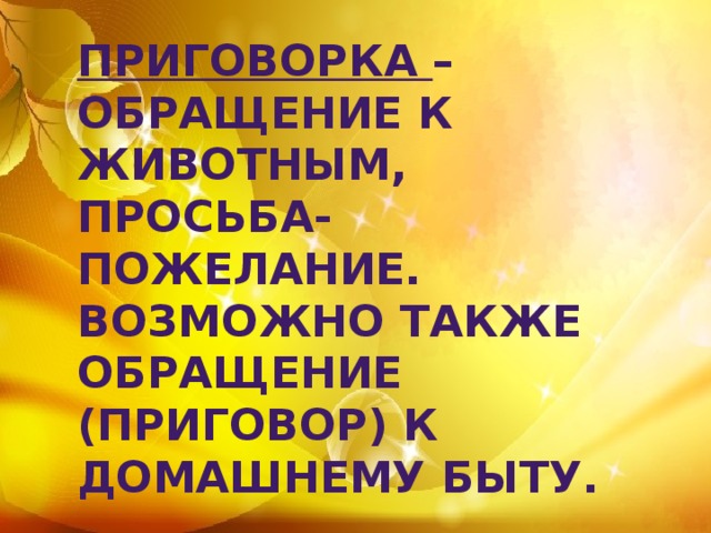 Приговорка – обращение к животным, просьба-пожелание. Возможно также обращение (приговор) к домашнему быту. 