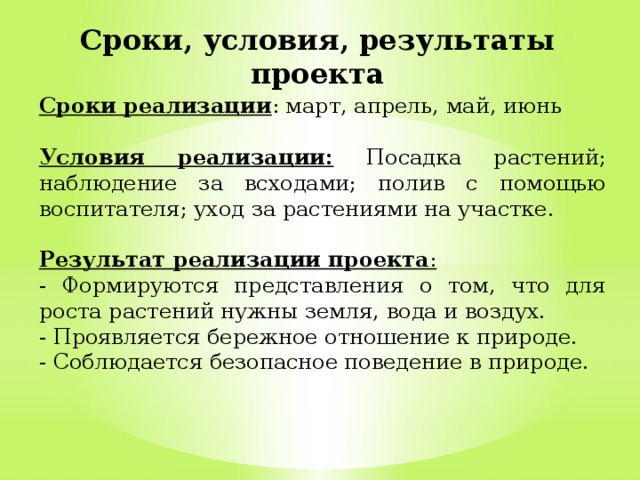 Сроки, условия, результаты проекта Сроки реализации : март, апрель, май, июнь  Условия реализации:  Посадка растений; наблюдение за всходами; полив с помощью воспитателя; уход за растениями на участке.  Результат реализации проекта :  - Формируются представления о том, что для роста растений нужны земля, вода и воздух. - Проявляется бережное отношение к природе. - Соблюдается безопасное поведение в природе. 