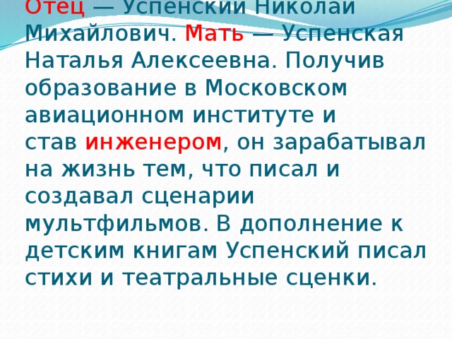 Отец  — Успенский Николай Михайлович. Мать  — Успенская Наталья Алексеевна. Получив образование в Московском авиационном институте и став  инженером , он зарабатывал на жизнь тем, что писал и создавал сценарии мультфильмов. В дополнение к детским книгам Успенский писал стихи и театральные сценки. 