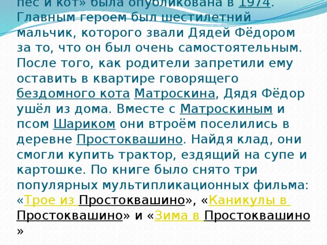 Первая книга Успенского «Дядя Фёдор, пёс и кот» была опубликована в  1974 . Главным героем был шестилетний мальчик, которого звали Дядей Фёдором за то, что он был очень самостоятельным. После того, как родители запретили ему оставить в квартире говорящего  бездомного кота   Матроскина , Дядя Фёдор ушёл из дома. Вместе с  Матроскиным  и псом  Шариком они втроём поселились в деревне  Простоквашино . Найдя клад, они смогли купить трактор, ездящий на супе и картошке. По книге было снято три популярных мультипликационных фильма: « Трое из Простоквашино », « Каникулы в Простоквашино » и « Зима в Простоквашино » 