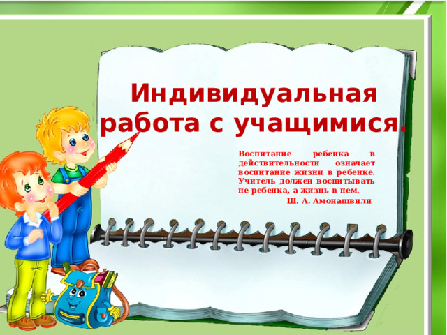 Индивидуальная работа с учащимися. Воспитание ребенка в действительности означает воспитание жизни в ребенке. Учитель должен воспитывать не ребенка, а жизнь в нем.  Ш. А. Амонашвили 