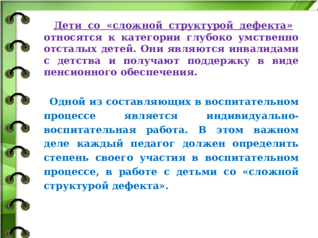  Дети со «сложной структурой дефекта» относятся к категории глубоко умственно отсталых детей. Они являются инвалидами с детства и получают поддержку в виде пенсионного обеспечения.   Одной из составляющих в воспитательном процессе является индивидуально-воспитательная работа. В этом важном деле каждый педагог должен определить степень своего участия в воспитательном процессе, в работе с детьми со «сложной структурой дефекта».  