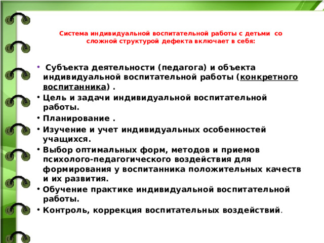 Система индивидуальной воспитательной работы с детьми со сложной структурой дефекта включает в себя:    Субъекта деятельности (педагога) и объекта индивидуальной воспитательной работы ( конкретного воспитанника ) . Цель и задачи индивидуальной воспитательной работы. Планирование . Изучение и учет индивидуальных особенностей учащихся. Выбор оптимальных форм, методов и приемов психолого-педагогического воздействия для формирования у воспитанника положительных качеств и их развития. Обучение практике индивидуальной воспитательной работы. Контроль, коррекция воспитательных воздействий .  