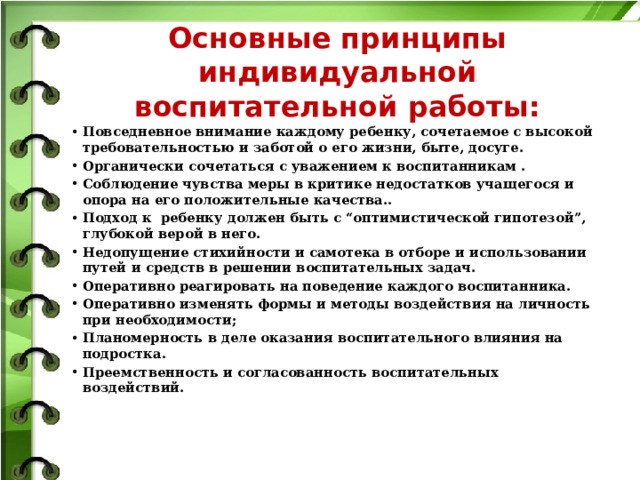 Основные принципы индивидуальной воспитательной работы:   Повседневное внимание каждому ребенку, сочетаемое с высокой требовательностью и заботой о его жизни, быте, досуге. Органически сочетаться с уважением к воспитанникам . Соблюдение чувства меры в критике недостатков учащегося и опора на его положительные качества.. Подход к ребенку должен быть с “оптимистической гипотезой”, глубокой верой в него. Недопущение стихийности и самотека в отборе и использовании путей и средств в решении воспитательных задач. Оперативно реагировать на поведение каждого воспитанника. Оперативно изменять формы и методы воздействия на личность при необходимости; Планомерность в деле оказания воспитательного влияния на подростка. Преемственность и согласованность воспитательных воздействий. 