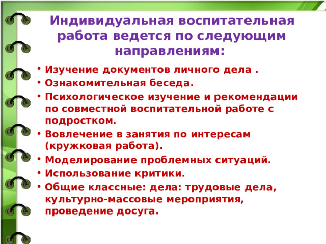 Индивидуальная воспитательная работа ведется по следующим направлениям:    Изучение документов личного дела . Ознакомительная беседа. Психологическое изучение и рекомендации по совместной воспитательной работе с подростком. Вовлечение в занятия по интересам (кружковая работа). Моделирование проблемных ситуаций. Использование критики. Общие классные: дела: трудовые дела, культурно-массовые мероприятия, проведение досуга.  