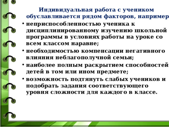 Индивидуальная работа с учеником обуславливается рядом факторов, например: неприспособленностью ученика к дисциплинированному изучению школьной программы в условиях работы на уроке со всем классом наравне; необходимостью компенсации негативного влияния неблагополучной семьи; наиболее полным раскрытием способностей детей в том или ином предмете; возможность подтянуть слабых учеников и подобрать задания соответствующего уровня сложности для каждого в классе. 