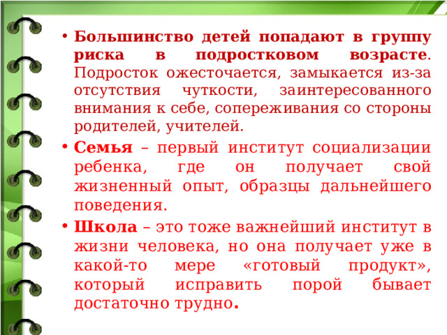 Большинство детей попадают в группу риска в подростковом возрасте . Подросток ожесточается, замыкается из-за отсутствия чуткости, заинтересованного внимания к себе, сопереживания со стороны родителей, учителей. Семья – первый институт социализации ребенка, где он получает свой жизненный опыт, образцы дальнейшего поведения. Школа – это тоже важнейший институт в жизни человека, но она получает уже в какой-то мере «готовый продукт», который исправить порой бывает достаточно трудно .  