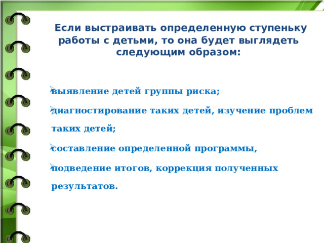  Если выстраивать определенную ступеньку работы с детьми, то она будет выглядеть следующим образом:   выявление детей группы риска; диагностирование таких детей, изучение проблем таких детей; составление определенной программы, подведение итогов, коррекция полученных результатов.       