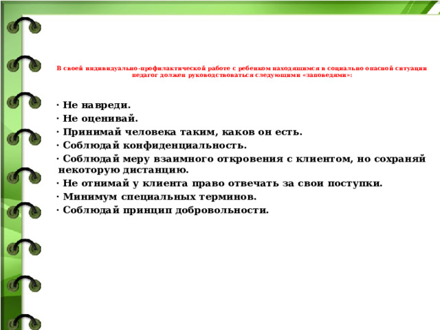 В своей индивидуально-профилактической работе с ребенком находящимся в социально опасной ситуации педагог должен руководствоваться следующими «заповедями»:    · Не навреди. · Не оценивай. · Принимай человека таким, каков он есть. · Соблюдай конфиденциальность. · Соблюдай меру взаимного откровения с клиентом, но сохраняй некоторую дистанцию. · Не отнимай у клиента право отвечать за свои поступки. · Минимум специальных терминов. · Соблюдай принцип добровольности.         