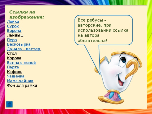 Ссылки на изображения: Все ребусы – авторские, при использовании ссылка на автора обязательна! Лейка Сурок Ворона Ландыш  Перо Бескозырка Данила - мастер Стол  Корова  Ванна с пеной Парта Кафель  Чашечка Мама-чайник Фон для рамки  