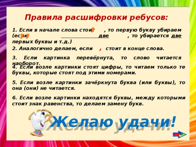 Правила расшифровки ребусов: , ,, 1. Если в начале слова стоит , то первую букву убираем (если две , то убирается две первых буквы и т.д.) 2. Аналогично делаем, если , стоит в конце слова. 3. Если картинка перевёрнута, то слово читается наоборот. 4. Если возле картинки стоят цифры, то читаем только те буквы, которые стоят под этими номерами. 5. Если возле картинки зачёркнута буква (или буквы), то она (они) не читается. 6. Если возле картинки находятся буквы, между которыми стоит знак равенства, то делаем замену букв. Желаю удачи! 