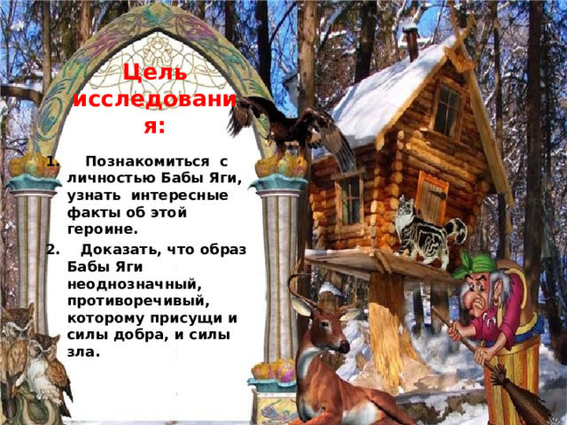 Цель исследования:   1. Познакомиться с личностью Бабы Яги, узнать интересные факты об этой героине. 2. Доказать, что образ Бабы Яги неоднозначный, противоречивый, которому присущи и силы добра, и силы зла. 