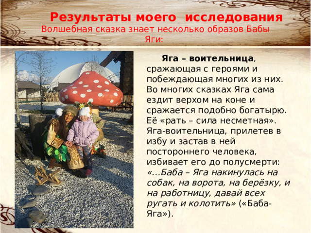 Результаты моего исследования Волшебная сказка знает несколько образов Бабы Яги: Яга – воительница , сражающая с героями и побеждающая многих из них. Во многих сказках Яга сама ездит верхом на коне и сражается подобно богатырю. Её «рать – сила несметная». Яга-воительница, прилетев в избу и за­став в ней постороннего человека, избивает его до полусмерти: «…Баба – Яга накинулась на собак, на ворота, на берёзку, и на работницу, давай всех ругать и колотить» («Баба-Яга»). 