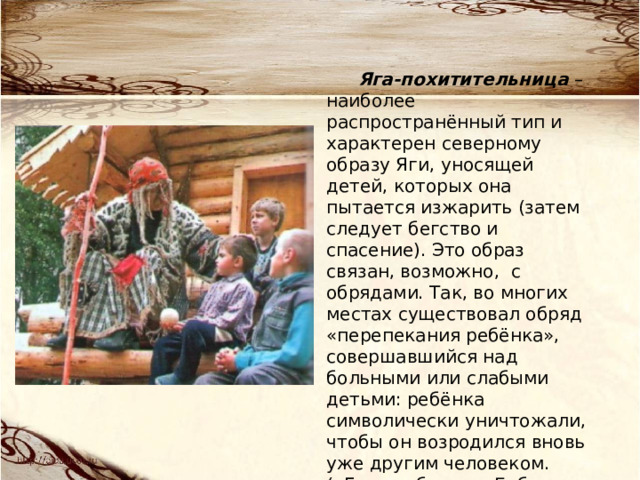 Яга-похитительница – наиболее распространённый тип и характерен северному образу Яги, уносящей детей, которых она пытается изжарить (затем следует бегство и спасение). Это образ связан, возможно, с обрядами. Так, во многих местах существовал обряд «перепекания ребёнка», совершавшийся над больными или слабыми детьми: ребёнка символически уничтожали, чтобы он возродился вновь уже другим человеком. («Гуси-лебеди», «Баба Яга») 