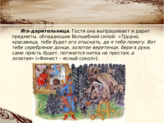 Яга-дарительница . Гостя она выпрашивает и дарит предметы, обладающие Волшебной силой: «Трудно, красавица, тебе будет его отыскать, да я тебе помогу. Вот тебе серебряное донце, золотое веретенце, бери в руки, само прясть будет, потянется нитка не простая, а золотая» («Финист – ясный сокол»). 
