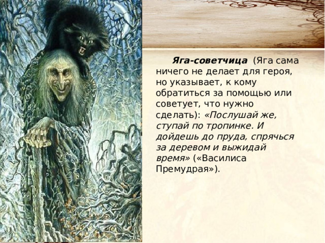 Яга-советчица (Яга сама ничего не делает для героя, но указывает, к кому обратиться за помощью или советует, что нужно сделать): «Послушай же, ступай по тропинке. И дойдешь до пруда, спрячься за деревом и выжидай время» («Василиса Премудрая»). 