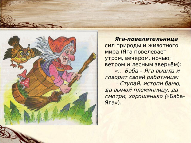 Яга-повелительница сил природы и животного мира (Яга повелевает утром, вечером, ночью; ветром и лесным зверьём): «… Баба – Яга вышла и говорит своей работнице:  - Ступай, истопи баню, да вымой племянницу, да смотри, хорошенько ( «Баба- Яга»). 