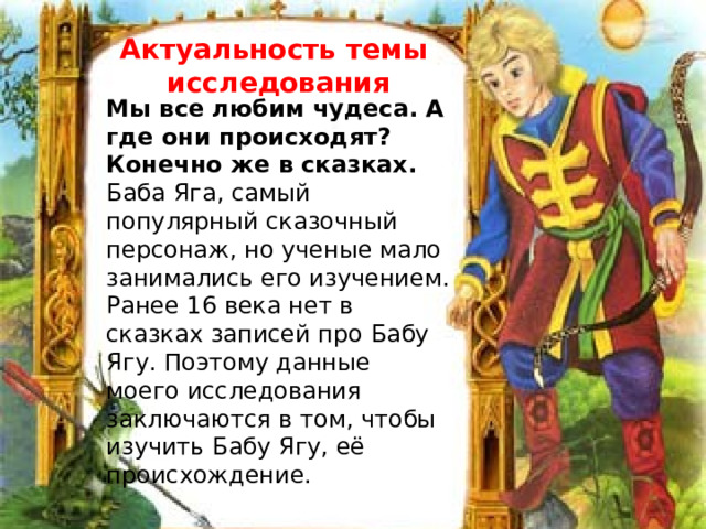 Актуальность темы исследования  Мы все любим чудеса. А где они происходят? Конечно же в сказках. Баба Яга, самый популярный сказочный персонаж, но ученые мало занимались его изучением. Ранее 16 века нет в сказках записей про Бабу Ягу. Поэтому данные моего исследования заключаются в том, чтобы изучить Бабу Ягу, её происхождение. 