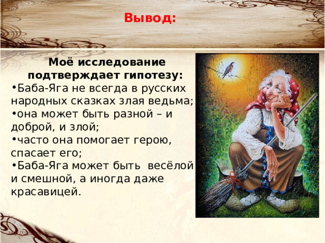 Вывод:  Моё исследование подтверждает гипотезу: Баба-Яга не всегда в русских народных сказках злая ведьма; она может быть разной – и доброй, и злой; часто она помогает герою, спасает его; Баба-Яга может быть весёлой и смешной, а иногда даже красавицей.  