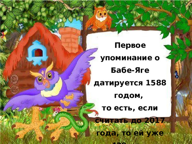 Первое упоминание о Бабе-Яге датируется 1588 годом,  то есть, если считать до 2017 года, то ей уже 429 лет.  