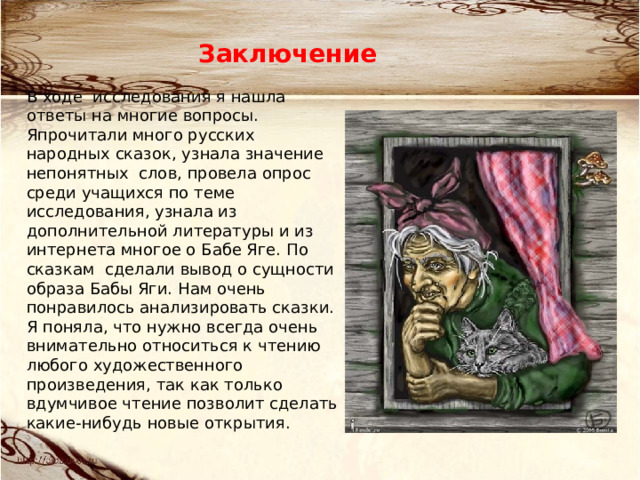 Заключение В ходе исследования я нашла ответы на многие вопросы. Япрочитали много русских народных сказок, узнала значение непонятных слов, провела опрос среди учащихся по теме исследования, узнала из дополнительной литературы и из интернета многое о Бабе Яге. По сказкам сделали вывод о сущности образа Бабы Яги. Нам очень понравилось анализировать сказки. Я поняла, что нужно всегда очень внимательно относиться к чтению любого художественного произведения, так как только вдумчивое чтение позволит сделать какие-нибудь новые открытия. 