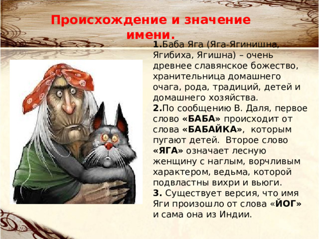 Происхождение и значение имени. 1. Баба Яга (Яга-Ягинишна, Ягибиха, Ягишна) – очень древнее славянское божество, хранительница домашнего очага, рода, традиций, детей и домашнего хозяйства. 2. По сообщению В. Даля, первое слово «БАБА» происходит от слова «БАБАЙКА» , которым пугают детей. Второе слово «ЯГА» означает лесную женщину с наглым, ворчливым характером, ведьма, которой подвластны вихри и вьюги.  3.  Существует версия, что имя Яги произошло от слова « ЙОГ» и сама она из Индии.   
