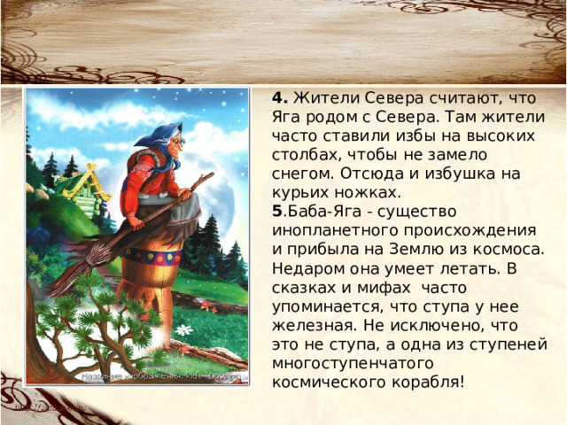  4. Жители Севера считают, что Яга родом с Севера. Там жители часто ставили избы на высоких столбах, чтобы не замело снегом. Отсюда и избушка на курьих ножках.  5 .Баба-Яга - существо инопланетного происхождения и прибыла на Землю из космоса. Недаром она умеет летать. В сказках и мифах  часто упоминается, что ступа у нее железная. Не исключено, что это не ступа, а одна из ступеней многоступенчатого космического корабля! 