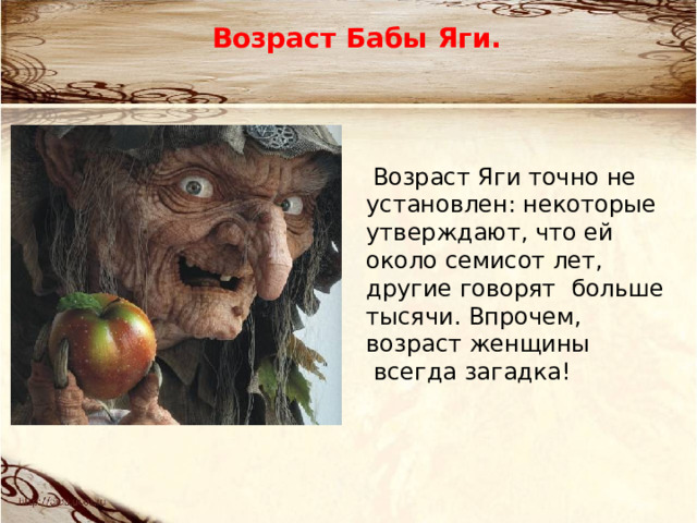 Возраст Бабы Яги.   Возраст Яги точно не установлен: некоторые утверждают, что ей около семисот лет, другие говорят  больше тысячи. Впрочем, возраст женщины  всегда загадка! 