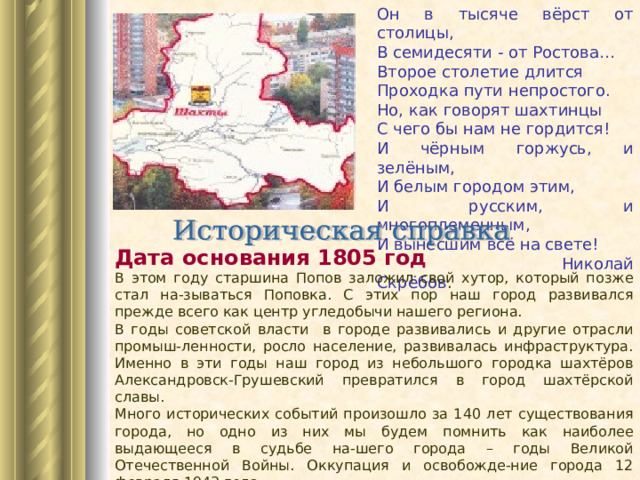 Он в тысяче вёрст от столицы, В семидесяти - от Ростова… Второе столетие длится Проходка пути непростого. Но, как говорят шахтинцы С чего бы нам не гордится! И чёрным горжусь, и зелёным, И белым городом этим, И русским, и многоплеменным, И вынесшим всё на свете!  Николай Скрёбов . Дата основания 1805 год  В этом году старшина Попов заложил свой хутор, который позже стал на-зываться Поповка. С этих пор наш город развивался прежде всего как центр угледобычи нашего региона. В годы советской власти в городе развивались и другие отрасли промыш-ленности, росло население, развивалась инфраструктура. Именно в эти годы наш город из небольшого городка шахтёров Александровск-Грушевский превратился в город шахтёрской славы. Много исторических событий произошло за 140 лет существования города, но одно из них мы будем помнить как наиболее выдающееся в судьбе на-шего города – годы Великой Отечественной Войны. Оккупация и освобожде-ние города 12 февраля 1943 года. 