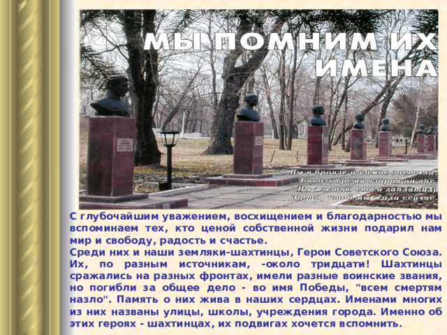 С глубочайшим уважением, восхищением и благодарностью мы вспоминаем тех, кто ценой собственной жизни подарил нам мир и свободу, радость и счастье. Среди них и наши земляки-шахтинцы, Герои Советского Союза. Их, по разным источникам, -около тридцати! Шахтинцы сражались на разных фронтах, имели разные воинские звания, но погибли за общее дело - во имя Победы, 