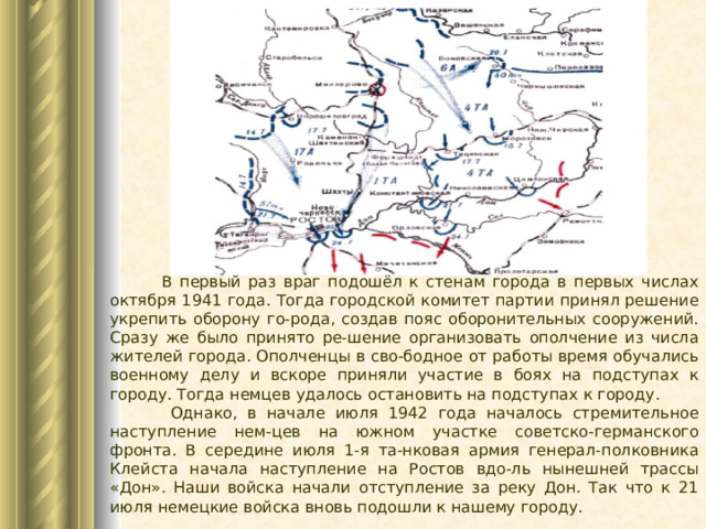  В первый раз враг подошёл к стенам города в первых числах октября 1941 года. Тогда городской комитет партии принял решение укрепить оборону го-рода, создав пояс оборонительных сооружений. Сразу же было принято ре-шение организовать ополчение из числа жителей города. Ополченцы в сво-бодное от работы время обучались военному делу и вскоре приняли участие в боях на подступах к городу. Тогда немцев удалось остановить на подступах к городу.  Однако, в начале июля 1942 года началось стремительное наступление нем-цев на южном участке советско-германского фронта. В середине июля 1-я та-нковая армия генерал-полковника Клейста начала наступление на Ростов вдо-ль нынешней трассы «Дон». Наши войска начали отступление за реку Дон. Так что к 21 июля немецкие войска вновь подошли к нашему городу. 