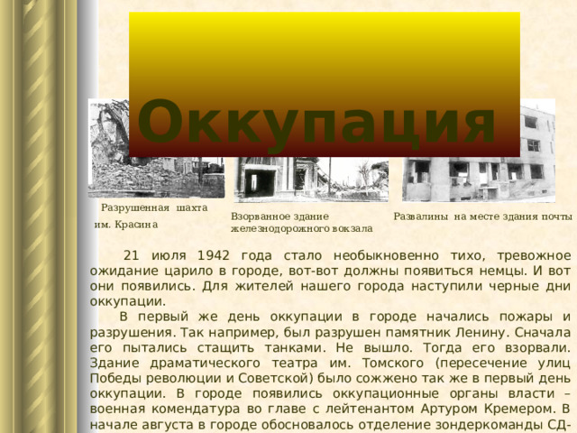  Оккупация  Разрушенная шахта им. Красина  Взорванное здание железнодорожного вокзала Развалины на месте здания почты  21 июля 1942 года стало необыкновенно тихо, тревожное ожидание царило в городе, вот-вот должны появиться немцы. И вот они появились. Для жителей нашего города наступили черные дни оккупации.  В первый же день оккупации в городе начались пожары и разрушения. Так например, был разрушен памятник Ленину. Сначала его пытались стащить танками. Не вышло. Тогда его взорвали. Здание драматического театра им. Томского (пересечение улиц Победы революции и Советской) было сожжено так же в первый день оккупации. В городе появились оккупационные органы власти – военная комендатура во главе с лейтенантом Артуром Кремером. В начале августа в городе обосновалось отделение зондеркоманды СД-6 (гестапо) в здании 2-го отделения милиции (по ул. Ленина). 