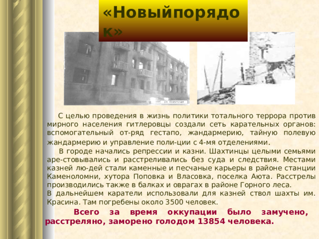 «Новыйпорядок»  С целью проведения в жизнь политики тотального террора против мирного населения гитлеровцы создали сеть карательных органов: вспомогательный от-ряд гестапо, жандармерию, тайную полевую жандармерию и управление поли-ции с 4-мя отделениями .  В городе начались репрессии и казни. Шахтинцы целыми семьями аре-стовывались и расстреливались без суда и следствия. Местами казней лю-дей стали каменные и песчаные карьеры в районе станции Каменоломни, хутора Поповка и Власовка, поселка Аюта. Расстрелы производились также в балках и оврагах в районе Горного леса. В дальнейшем каратели использовали для казней ствол шахты им. Красина. Там погребены около 3500 человек.  Всего за время оккупации было замучено, расстреляно, заморено голодом 13854 человека. 