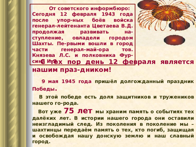  От советского информбюро: Сегодня 12 февраля 1943 года после упор-ных боёв войска генерал-лейтенанта Цветаева В.Д. продолжая развивать на-ступление, овладели городом Шахты. Пе-рвыми вошли в город части генерал-май-ора тов. Князева Л.С. и полковника Фур-сина И.Я.  С тех пор день 12 февраля является нашим праз-дником!  9 мая 1945 года пришёл долгожданный праздник Победы .  В этой победе есть доля защитников и тружеников нашего го-рода.  Вот уже 75 лет  мы храним память о событиях тех далёких лет. В истории нашего города они оставили неизгладимый след. Из поколения в поколение мы – шахтинцы передаём память о тех, кто погиб, защищая и освобождая нашу донскую землю и наш славный город. 