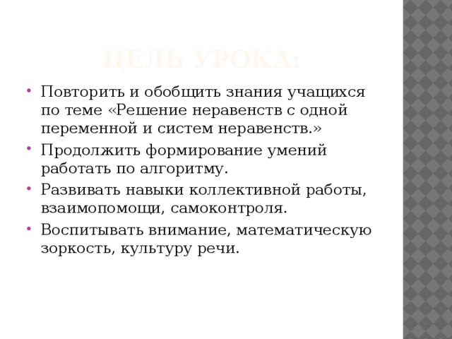 Цель урока: Повторить и обобщить знания учащихся по теме «Решение неравенств с одной переменной и систем неравенств.» Продолжить формирование умений работать по алгоритму. Развивать навыки коллективной работы, взаимопомощи, самоконтроля. Воспитывать внимание, математическую зоркость, культуру речи. 