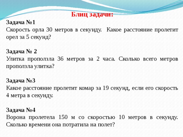 Блиц задачи: Задача №1 Скорость орла 30 метров в секунду. Какое расстояние пролетит орел за 5 секунд?  Задача № 2 Улитка проползла 36 метров за 2 часа. Сколько всего метров проползла улитка? Задача №3 Какое расстояние пролетит комар за 19 секунд, если его скорость 4 метра в секунду. Задача №4 Ворона пролетела 150 м со скоростью 10 метров в секунду. Сколько времени она потратила на полет? 
